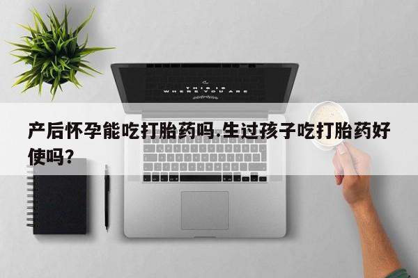 打胎药叫什么名字怎么购买产后怀孕能吃打胎药吗.生过孩子吃打胎药好使吗？