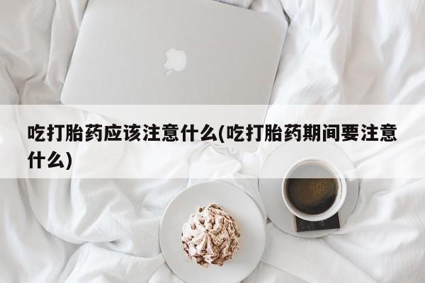 打胎药叫什么名字怎么购买吃打胎药应该注意什么(吃打胎药期间要注意什么)