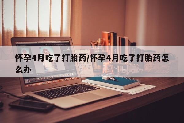 打胎药叫什么名字怎么购买怀孕4月吃了打胎药/怀孕4月吃了打胎药怎么办