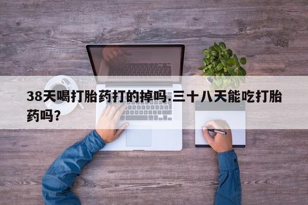 打胎药叫什么名字怎么购买38天喝打胎药打的掉吗.三十八天能吃打胎药吗？