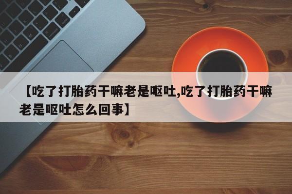 打胎药叫什么名字怎么购买【吃了打胎药干嘛老是呕吐,吃了打胎药干嘛老是呕吐怎么回事】