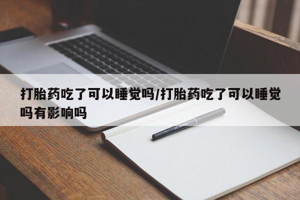 打胎药叫什么名字怎么购买打胎药吃了可以睡觉吗/打胎药吃了可以睡觉吗有影响吗