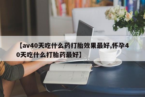 打胎药叫什么名字怎么购买【av40天吃什么药打胎效果最好,怀孕40天吃什么打胎药最好】