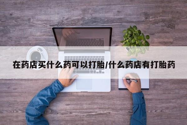 打胎药叫什么名字怎么购买在药店买什么药可以打胎/什么药店有打胎药