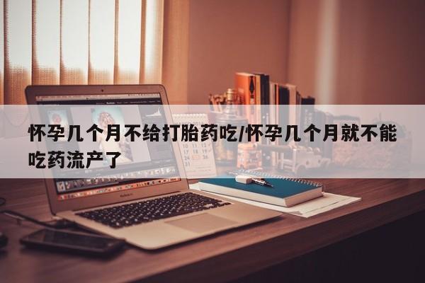 打胎药叫什么名字怎么购买怀孕几个月不给打胎药吃/怀孕几个月就不能吃药流产了