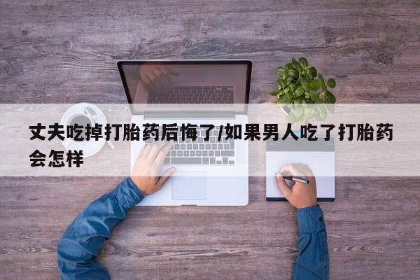 打胎药叫什么名字怎么购买丈夫吃掉打胎药后悔了/如果男人吃了打胎药会怎样