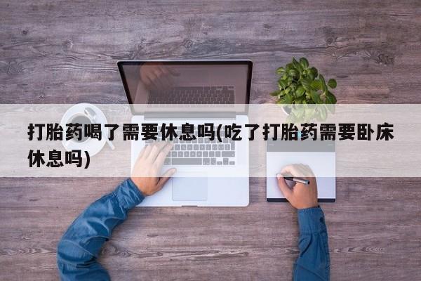 打胎药叫什么名字怎么购买打胎药喝了需要休息吗(吃了打胎药需要卧床休息吗)
