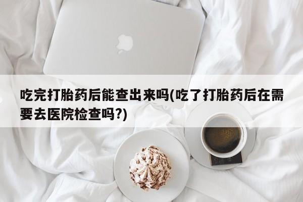打胎药叫什么名字怎么购买吃完打胎药后能查出来吗(吃了打胎药后在需要去医院检查吗?)