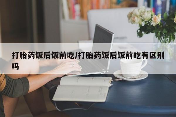 打胎药叫什么名字怎么购买打胎药饭后饭前吃/打胎药饭后饭前吃有区别吗