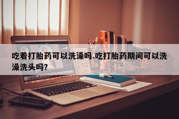 打胎药叫什么名字怎么购买吃着打胎药可以洗澡吗.吃打胎药期间可以洗澡洗头吗？