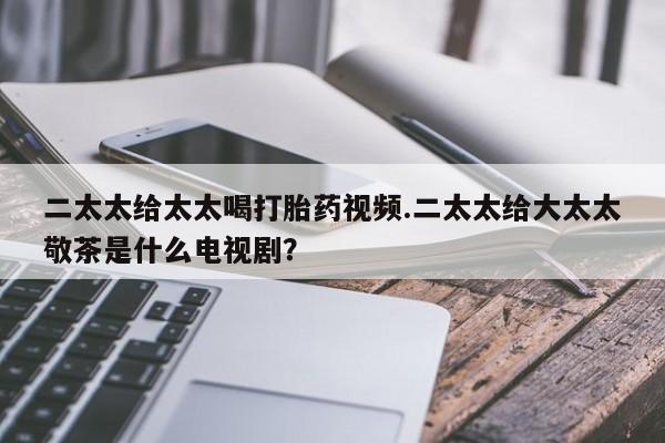 打胎药叫什么名字怎么购买二太太给太太喝打胎药视频.二太太给大太太敬茶是什么电视剧？