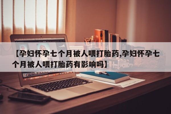 打胎药叫什么名字怎么购买【孕妇怀孕七个月被人喂打胎药,孕妇怀孕七个月被人喂打胎药有影响吗】
