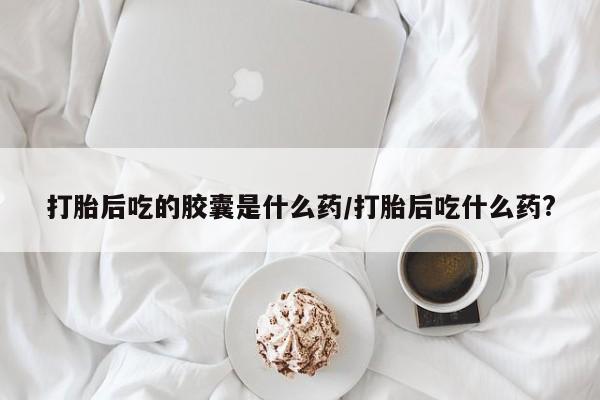 打胎药叫什么名字怎么购买打胎后吃的胶囊是什么药/打胎后吃什么药?