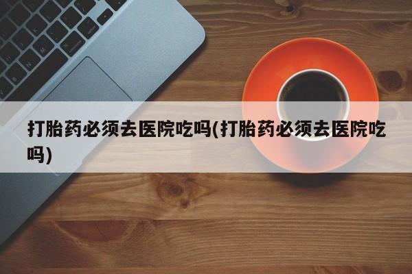 打胎药叫什么名字怎么购买打胎药必须去医院吃吗(打胎药必须去医院吃吗)