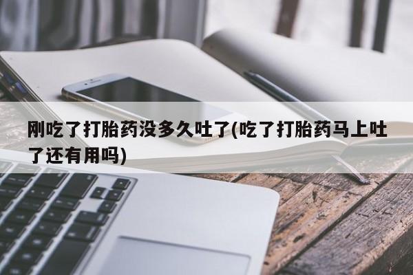 打胎药叫什么名字怎么购买刚吃了打胎药没多久吐了(吃了打胎药马上吐了还有用吗)