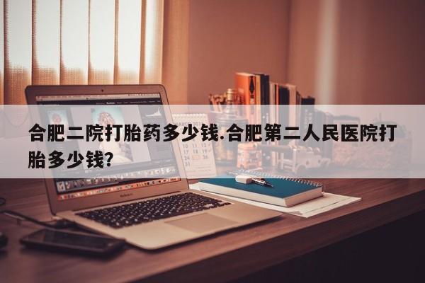 打胎药叫什么名字怎么购买合肥二院打胎药多少钱.合肥第二人民医院打胎多少钱？