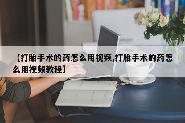 打胎药叫什么名字怎么购买【打胎手术的药怎么用视频,打胎手术的药怎么用视频教程】