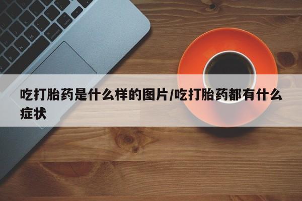 打胎药叫什么名字怎么购买吃打胎药是什么样的图片/吃打胎药都有什么症状