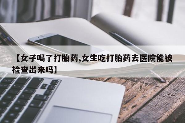 打胎药叫什么名字怎么购买【女子喝了打胎药,女生吃打胎药去医院能被检查出来吗】