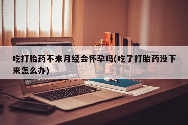 打胎药叫什么名字怎么购买吃打胎药不来月经会怀孕吗(吃了打胎药没下来怎么办)
