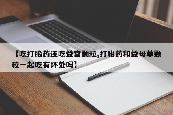 打胎药叫什么名字怎么购买【吃打胎药还吃益宫颗粒,打胎药和益母草颗粒一起吃有坏处吗】