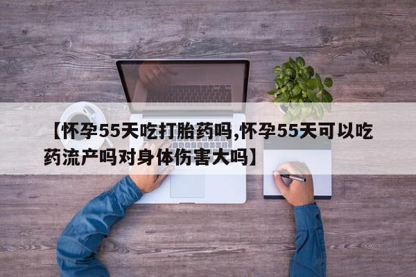 打胎药叫什么名字怎么购买【怀孕55天吃打胎药吗,怀孕55天可以吃药流产吗对身体伤害大吗】