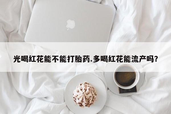 打胎药叫什么名字怎么购买光喝红花能不能打胎药.多喝红花能流产吗？