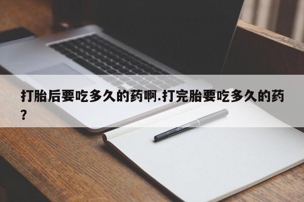 打胎药叫什么名字怎么购买打胎后要吃多久的药啊.打完胎要吃多久的药？