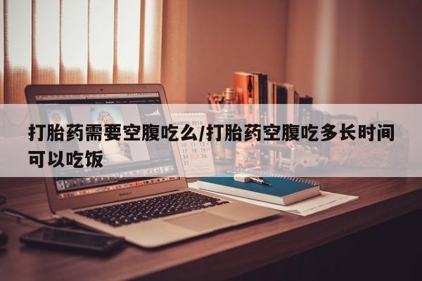 打胎药叫什么名字怎么购买打胎药需要空腹吃么/打胎药空腹吃多长时间可以吃饭