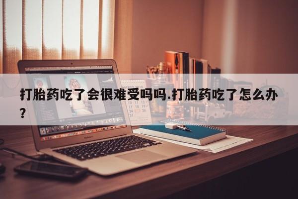打胎药叫什么名字怎么购买打胎药吃了会很难受吗吗.打胎药吃了怎么办？