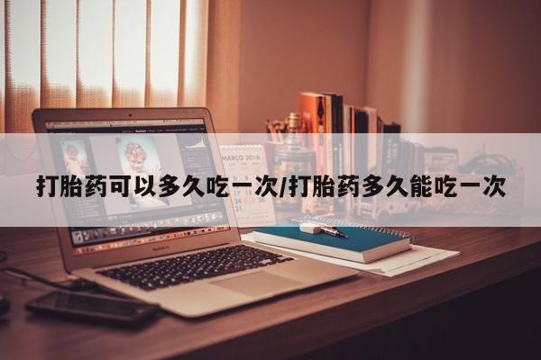 打胎药叫什么名字怎么购买打胎药可以多久吃一次/打胎药多久能吃一次