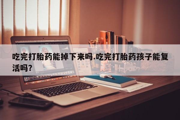 打胎药叫什么名字怎么购买吃完打胎药能掉下来吗.吃完打胎药孩子能复活吗？