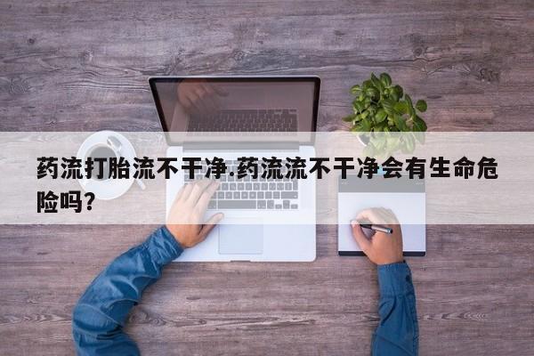 打胎药叫什么名字怎么购买药流打胎流不干净.药流流不干净会有生命危险吗？