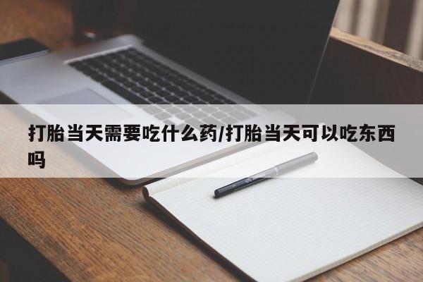打胎药叫什么名字怎么购买打胎当天需要吃什么药/打胎当天可以吃东西吗