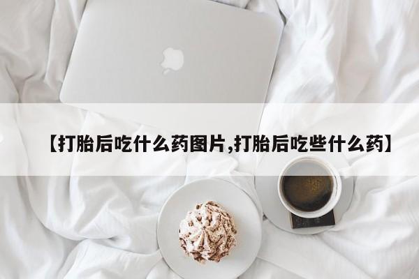 打胎药叫什么名字怎么购买【打胎后吃什么药图片,打胎后吃些什么药】