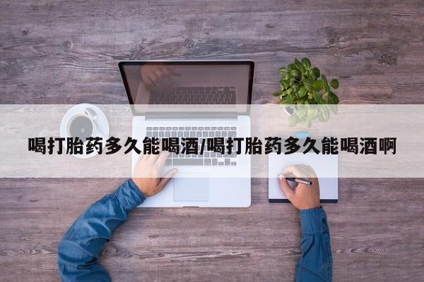 打胎药叫什么名字怎么购买喝打胎药多久能喝酒/喝打胎药多久能喝酒啊