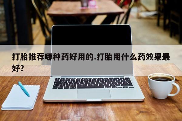 打胎药叫什么名字怎么购买打胎推荐哪种药好用的.打胎用什么药效果最好？