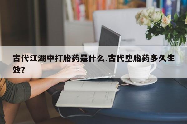 打胎药叫什么名字怎么购买古代江湖中打胎药是什么.古代堕胎药多久生效？