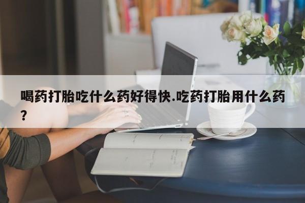 打胎药叫什么名字怎么购买喝药打胎吃什么药好得快.吃药打胎用什么药？