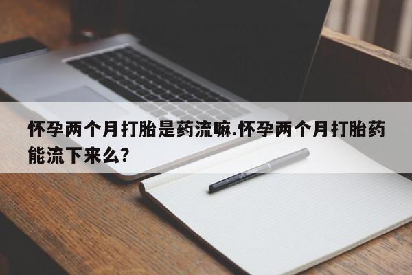 打胎药叫什么名字怎么购买怀孕两个月打胎是药流嘛.怀孕两个月打胎药能流下来么？