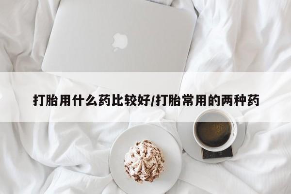 打胎药叫什么名字怎么购买打胎用什么药比较好/打胎常用的两种药