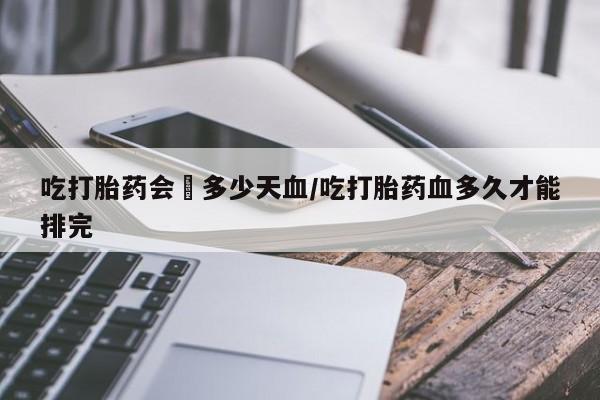 打胎药叫什么名字怎么购买吃打胎药会岀多少天血/吃打胎药血多久才能排完