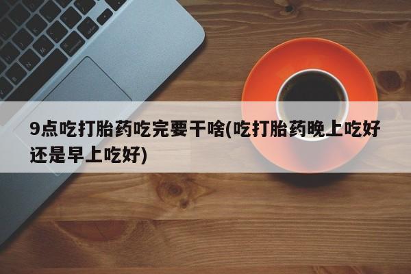 打胎药叫什么名字怎么购买9点吃打胎药吃完要干啥(吃打胎药晚上吃好还是早上吃好)