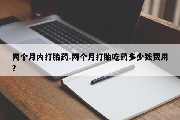 打胎药叫什么名字怎么购买两个月内打胎药.两个月打胎吃药多少钱费用？