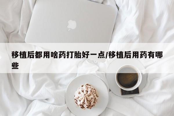 打胎药叫什么名字怎么购买移植后都用啥药打胎好一点/移植后用药有哪些