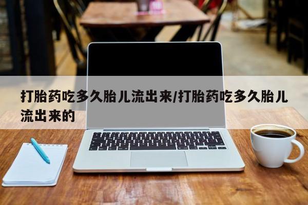 打胎药叫什么名字怎么购买打胎药吃多久胎儿流出来/打胎药吃多久胎儿流出来的