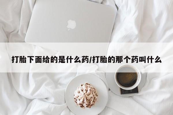 打胎药叫什么名字怎么购买打胎下面给的是什么药/打胎的那个药叫什么