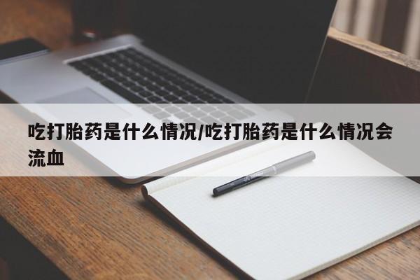 打胎药叫什么名字怎么购买吃打胎药是什么情况/吃打胎药是什么情况会流血