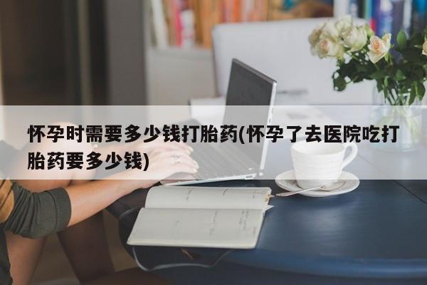 打胎药叫什么名字怎么购买怀孕时需要多少钱打胎药(怀孕了去医院吃打胎药要多少钱)