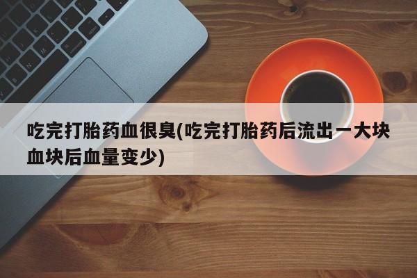 打胎药叫什么名字怎么购买吃完打胎药血很臭(吃完打胎药后流出一大块血块后血量变少)